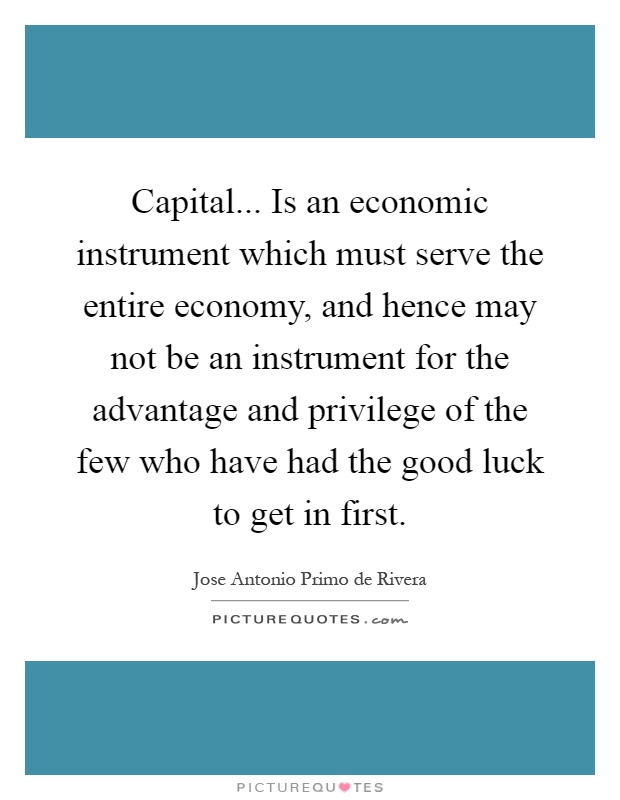 Capital... Is an economic instrument which must serve the entire economy, and hence may not be an instrument for the advantage and privilege of the few who have had the good luck to get in first Picture Quote #1