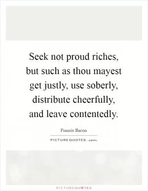 Seek not proud riches, but such as thou mayest get justly, use soberly, distribute cheerfully, and leave contentedly Picture Quote #1