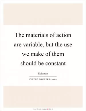 The materials of action are variable, but the use we make of them should be constant Picture Quote #1