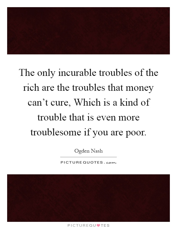 The only incurable troubles of the rich are the troubles that money can't cure, Which is a kind of trouble that is even more troublesome if you are poor Picture Quote #1