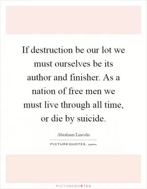 If destruction be our lot we must ourselves be its author and finisher. As a nation of free men we must live through all time, or die by suicide Picture Quote #1