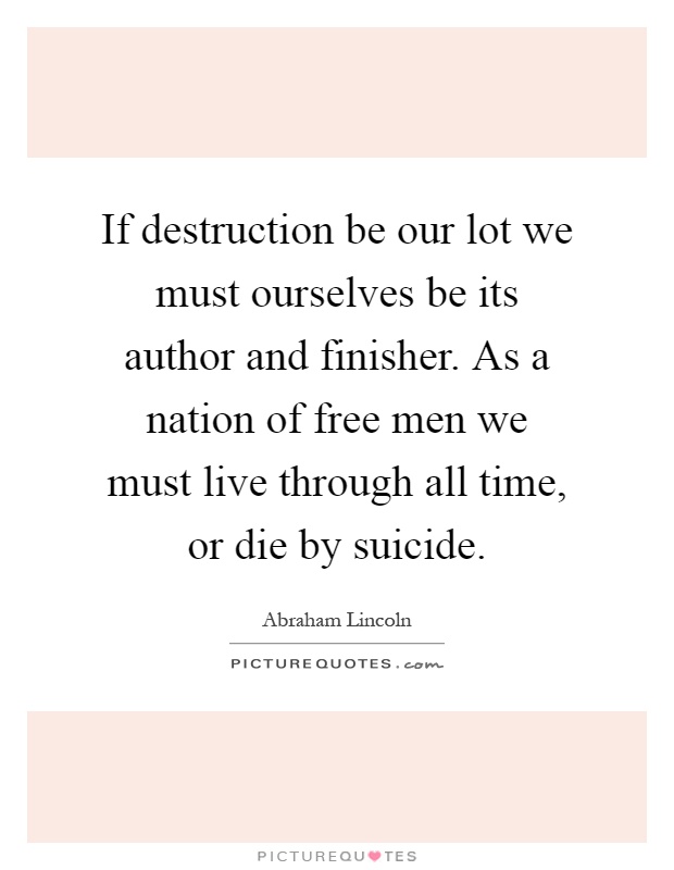 If destruction be our lot we must ourselves be its author and finisher. As a nation of free men we must live through all time, or die by suicide Picture Quote #1