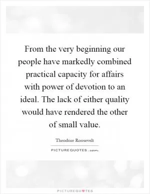 From the very beginning our people have markedly combined practical capacity for affairs with power of devotion to an ideal. The lack of either quality would have rendered the other of small value Picture Quote #1