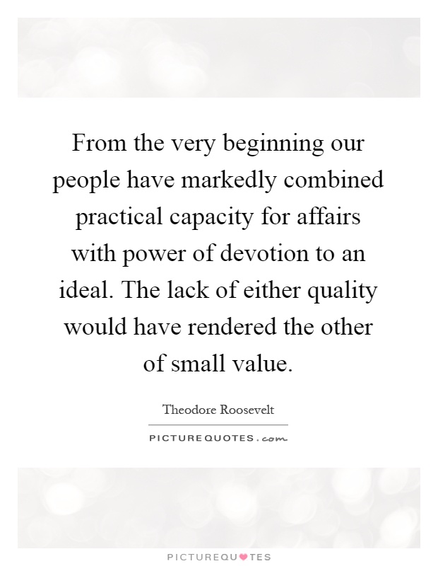 From the very beginning our people have markedly combined practical capacity for affairs with power of devotion to an ideal. The lack of either quality would have rendered the other of small value Picture Quote #1