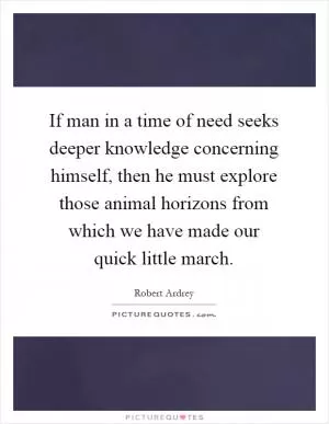 If man in a time of need seeks deeper knowledge concerning himself, then he must explore those animal horizons from which we have made our quick little march Picture Quote #1