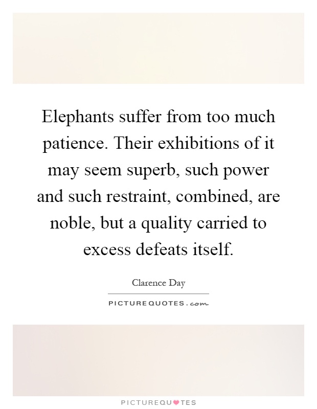 Elephants suffer from too much patience. Their exhibitions of it may seem superb, such power and such restraint, combined, are noble, but a quality carried to excess defeats itself Picture Quote #1