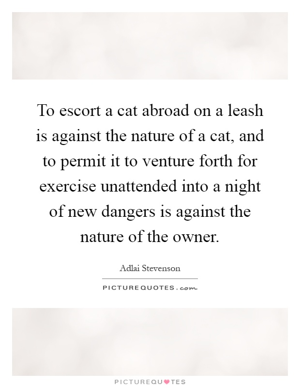 To escort a cat abroad on a leash is against the nature of a cat, and to permit it to venture forth for exercise unattended into a night of new dangers is against the nature of the owner Picture Quote #1