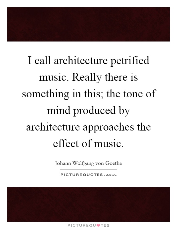 I call architecture petrified music. Really there is something in this; the tone of mind produced by architecture approaches the effect of music Picture Quote #1