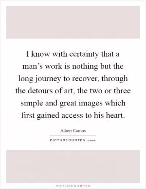 I know with certainty that a man’s work is nothing but the long journey to recover, through the detours of art, the two or three simple and great images which first gained access to his heart Picture Quote #1