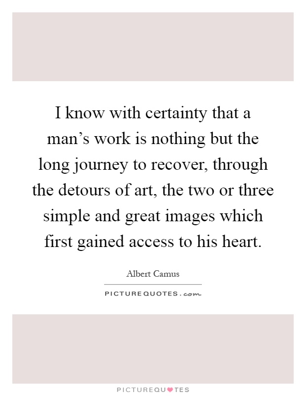 I know with certainty that a man's work is nothing but the long journey to recover, through the detours of art, the two or three simple and great images which first gained access to his heart Picture Quote #1