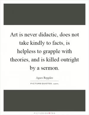 Art is never didactic, does not take kindly to facts, is helpless to grapple with theories, and is killed outright by a sermon Picture Quote #1