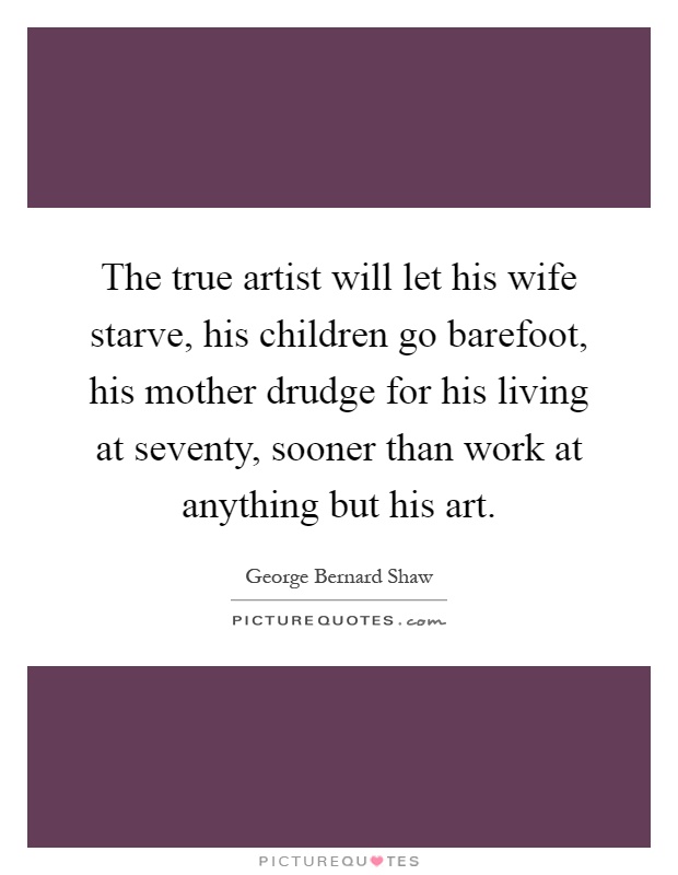 The true artist will let his wife starve, his children go barefoot, his mother drudge for his living at seventy, sooner than work at anything but his art Picture Quote #1
