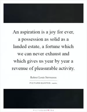 An aspiration is a joy for ever, a possession as solid as a landed estate, a fortune which we can never exhaust and which gives us year by year a revenue of pleasurable activity Picture Quote #1