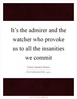 It’s the admirer and the watcher who provoke us to all the insanities we commit Picture Quote #1