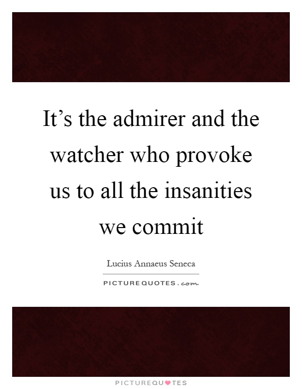 It's the admirer and the watcher who provoke us to all the insanities we commit Picture Quote #1