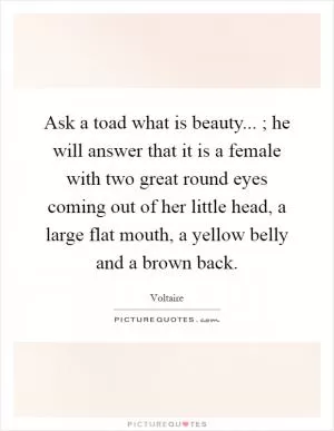 Ask a toad what is beauty... ; he will answer that it is a female with two great round eyes coming out of her little head, a large flat mouth, a yellow belly and a brown back Picture Quote #1