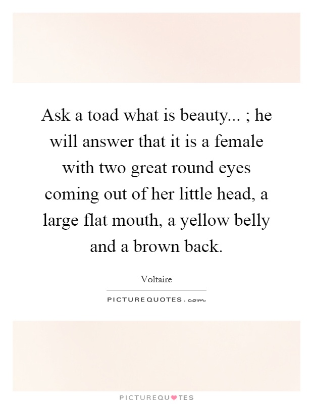 Ask a toad what is beauty... ; he will answer that it is a female with two great round eyes coming out of her little head, a large flat mouth, a yellow belly and a brown back Picture Quote #1