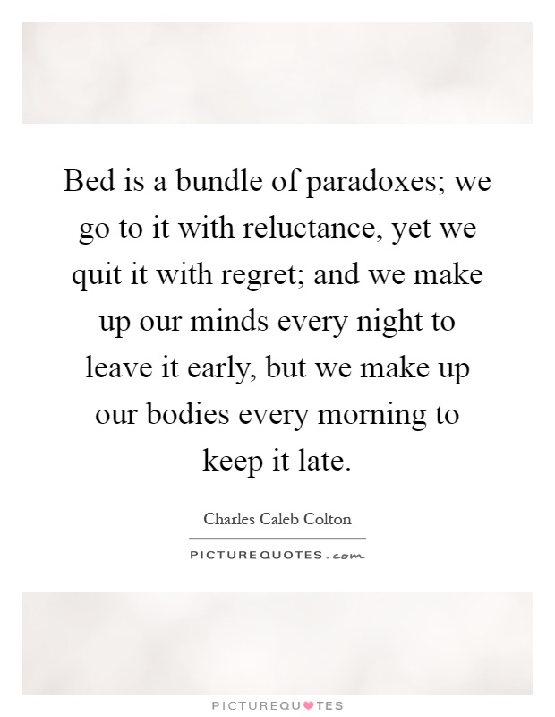 Bed is a bundle of paradoxes; we go to it with reluctance, yet we quit it with regret; and we make up our minds every night to leave it early, but we make up our bodies every morning to keep it late Picture Quote #1