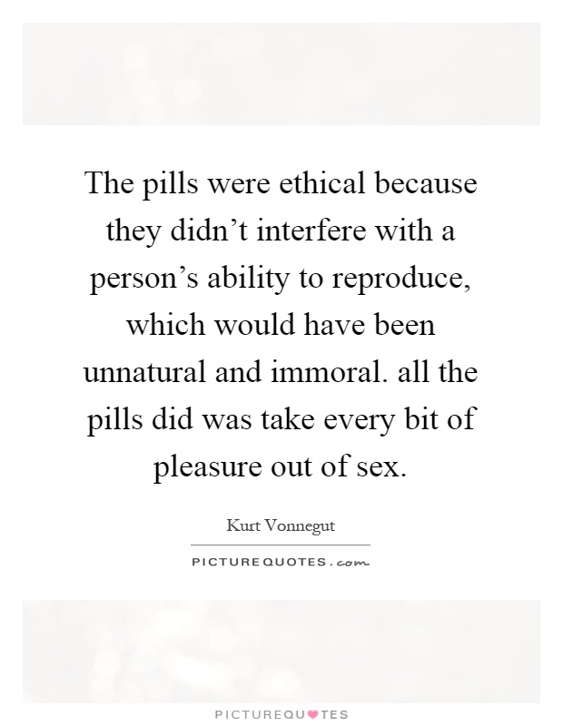 The pills were ethical because they didn't interfere with a person's ability to reproduce, which would have been unnatural and immoral. all the pills did was take every bit of pleasure out of sex Picture Quote #1
