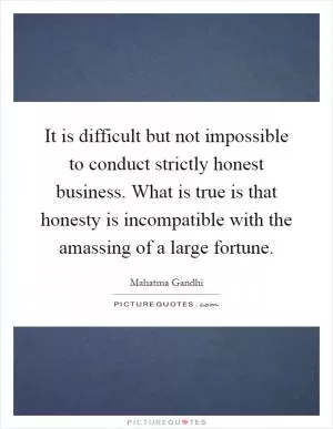 It is difficult but not impossible to conduct strictly honest business. What is true is that honesty is incompatible with the amassing of a large fortune Picture Quote #1