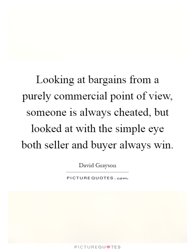 Looking at bargains from a purely commercial point of view, someone is always cheated, but looked at with the simple eye both seller and buyer always win Picture Quote #1