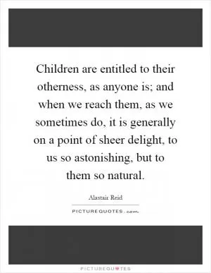 Children are entitled to their otherness, as anyone is; and when we reach them, as we sometimes do, it is generally on a point of sheer delight, to us so astonishing, but to them so natural Picture Quote #1