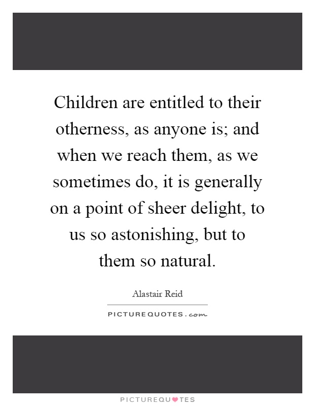 Children are entitled to their otherness, as anyone is; and when we reach them, as we sometimes do, it is generally on a point of sheer delight, to us so astonishing, but to them so natural Picture Quote #1
