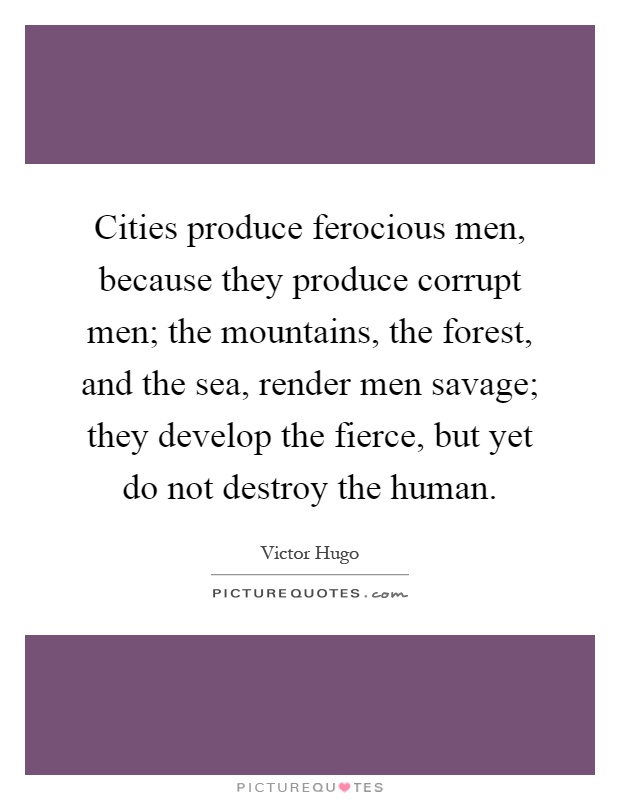 Cities produce ferocious men, because they produce corrupt men; the mountains, the forest, and the sea, render men savage; they develop the fierce, but yet do not destroy the human Picture Quote #1