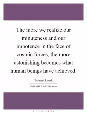 The more we realize our minuteness and our impotence in the face of cosmic forces, the more astonishing becomes what human beings have achieved Picture Quote #1
