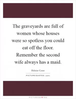 The graveyards are full of women whose houses were so spotless you could eat off the floor. Remember the second wife always has a maid Picture Quote #1