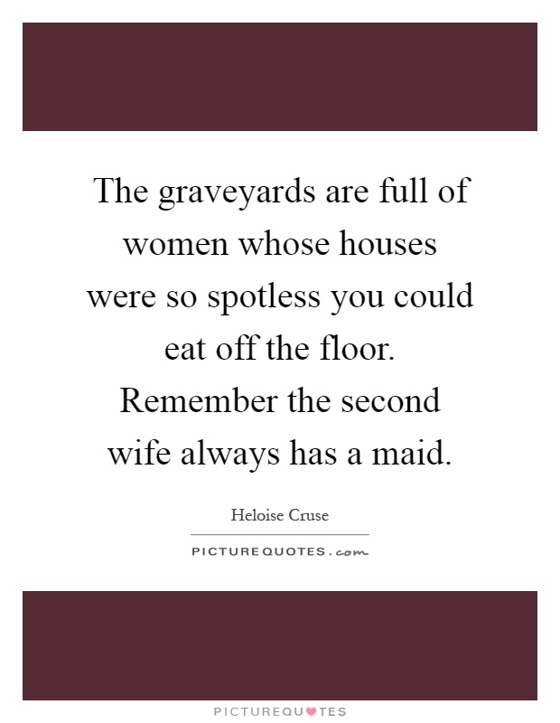The graveyards are full of women whose houses were so spotless you could eat off the floor. Remember the second wife always has a maid Picture Quote #1