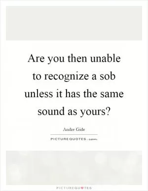 Are you then unable to recognize a sob unless it has the same sound as yours? Picture Quote #1