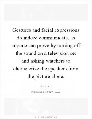 Gestures and facial expressions do indeed communicate, as anyone can prove by turning off the sound on a television set and asking watchers to characterize the speakers from the picture alone Picture Quote #1
