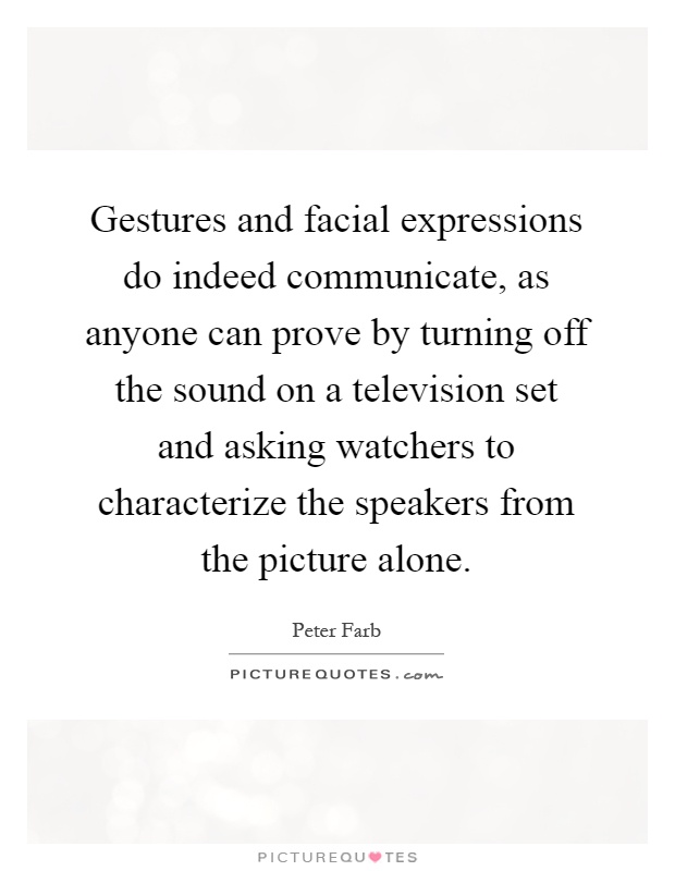 Gestures and facial expressions do indeed communicate, as anyone can prove by turning off the sound on a television set and asking watchers to characterize the speakers from the picture alone Picture Quote #1