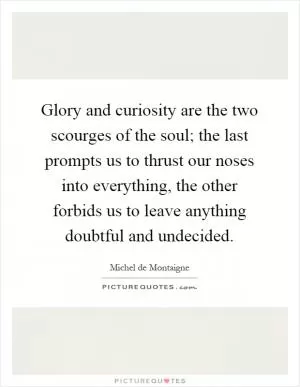 Glory and curiosity are the two scourges of the soul; the last prompts us to thrust our noses into everything, the other forbids us to leave anything doubtful and undecided Picture Quote #1