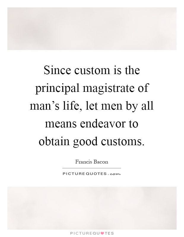Since custom is the principal magistrate of man's life, let men by all means endeavor to obtain good customs Picture Quote #1