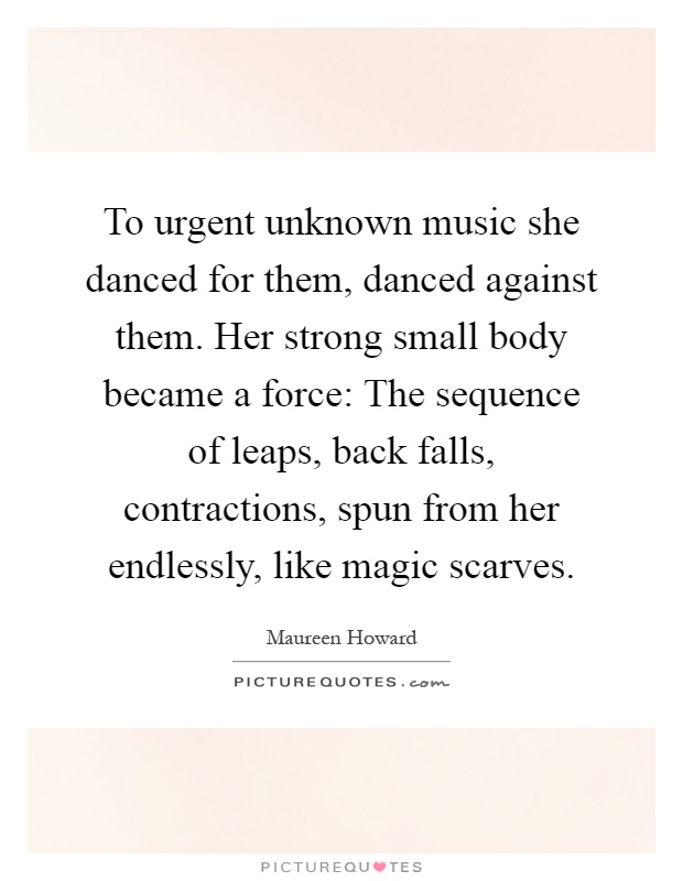 To urgent unknown music she danced for them, danced against them. Her strong small body became a force: The sequence of leaps, back falls, contractions, spun from her endlessly, like magic scarves Picture Quote #1