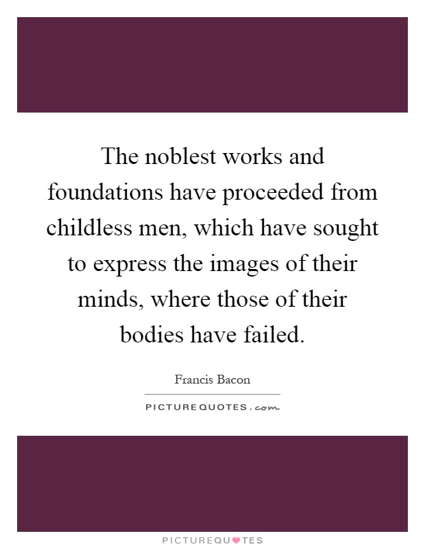 The noblest works and foundations have proceeded from childless men, which have sought to express the images of their minds, where those of their bodies have failed Picture Quote #1
