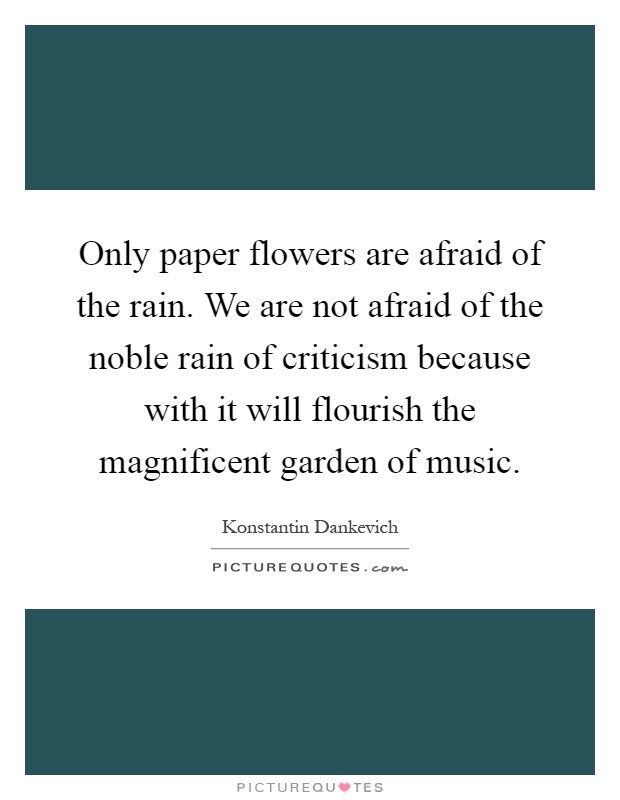 Only paper flowers are afraid of the rain. We are not afraid of the noble rain of criticism because with it will flourish the magnificent garden of music Picture Quote #1