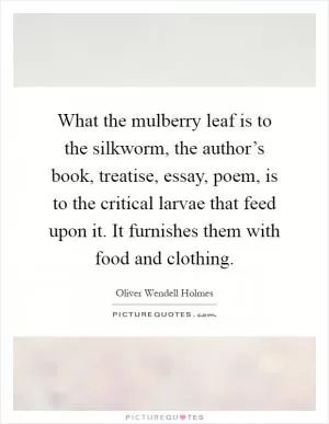 What the mulberry leaf is to the silkworm, the author’s book, treatise, essay, poem, is to the critical larvae that feed upon it. It furnishes them with food and clothing Picture Quote #1