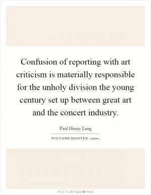 Confusion of reporting with art criticism is materially responsible for the unholy division the young century set up between great art and the concert industry Picture Quote #1