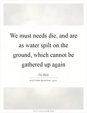 We must needs die, and are as water spilt on the ground, which cannot be gathered up again Picture Quote #1
