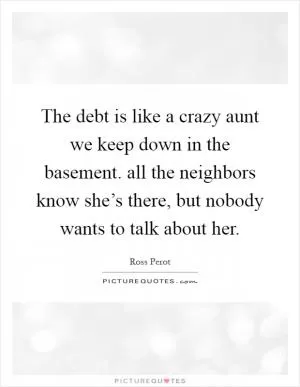 The debt is like a crazy aunt we keep down in the basement. all the neighbors know she’s there, but nobody wants to talk about her Picture Quote #1