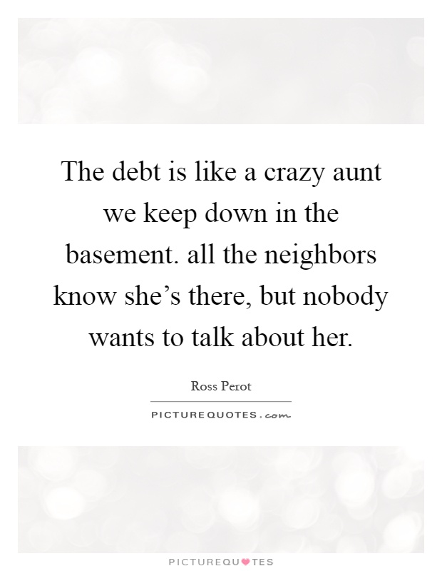 The debt is like a crazy aunt we keep down in the basement. all the neighbors know she's there, but nobody wants to talk about her Picture Quote #1