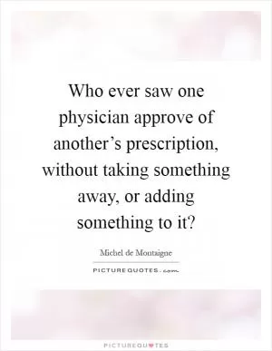 Who ever saw one physician approve of another’s prescription, without taking something away, or adding something to it? Picture Quote #1