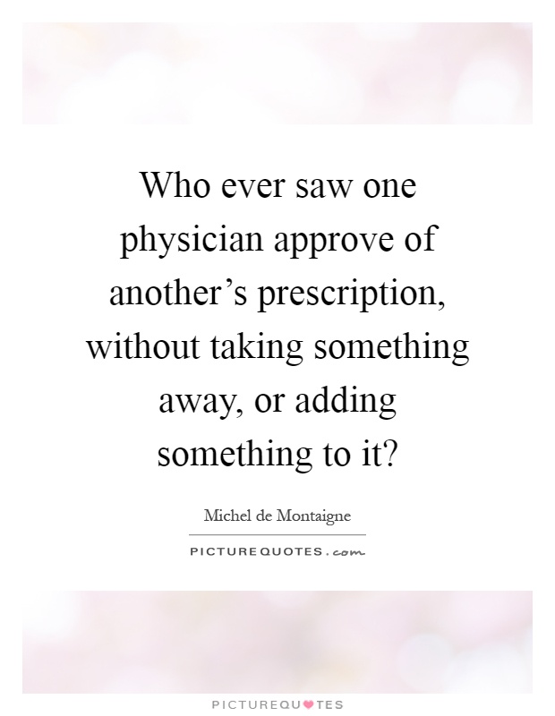 Who ever saw one physician approve of another's prescription, without taking something away, or adding something to it? Picture Quote #1