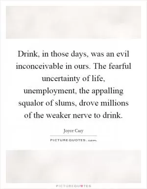 Drink, in those days, was an evil inconceivable in ours. The fearful uncertainty of life, unemployment, the appalling squalor of slums, drove millions of the weaker nerve to drink Picture Quote #1