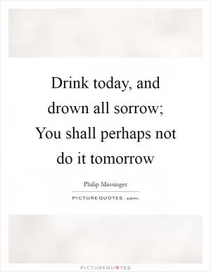 Drink today, and drown all sorrow; You shall perhaps not do it tomorrow Picture Quote #1