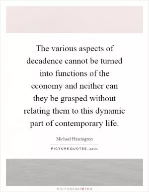 The various aspects of decadence cannot be turned into functions of the economy and neither can they be grasped without relating them to this dynamic part of contemporary life Picture Quote #1