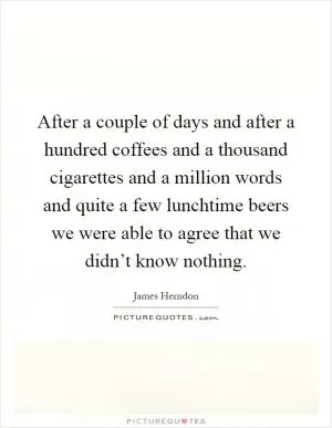 After a couple of days and after a hundred coffees and a thousand cigarettes and a million words and quite a few lunchtime beers we were able to agree that we didn’t know nothing Picture Quote #1